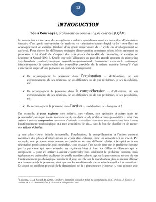 13
INTRODUCTION
Louis Cournoyer, professeur en counseling de carrière (UQÀM)
Le counseling est au cœur des compétences utilisées quotidiennement les conseillers d’orientation
(titulaire d’un grade universitaire de maîtrise en orientation/carriérologie) et les conseillers en
développement de carrière (titulaire d’un grade universitaire de 1er
cycle en développement de
carrière). Pour classer les différentes stratégies d’intervention orientante selon le bon moment du
processus, il fut décidé de s’inspirer des trois phases du modèle de counseling de carrière de
Lecomte et Savard (20011
). Quelle que soit l’allégeance au plan des grands courants du counseling
(psychanalyste psychodynamique; cognitif-comportemental ; humaniste existentiel; systémique
interactionniste) la quasi-totalité des conseillers procède de la même manière lorsqu’il s’agit
d’intervenir auprès d’une personne en quête de changement :
 Ils accompagnent la personne dans l’exploration … d’elle-même, de son
environnement, de ses relations, de ses difficultés ou de son problème, de ses possibilités,
etc.
 Ils accompagnent la personne dans la compréhension … d’elle-même, de son
environnement, de ses relations, de ses difficultés ou de son problème, de ses possibilités,
etc.
 Ils accompagnent la personne dans l’action … mobilisatrice de changement !
Par exemple, je peux explorer mes intérêts, mes valeurs, mes aptitudes et autres traits de
personnalité, ainsi que mon environnement, mes facteurs de réalités et mes possibilités … afin d’en
arriver à mieux comprendre comment s’articule la manière dont mes ressources sont liées à mon
fonctionnement psychologique et à mes conditions de vie… dans le but de planifier et de mener
des actions éclairées.
À une plus courte échelle temporelle, l’exploration, la compréhension et l’action peuvent
constituer des phases d’interventions au cours d’un échange entre un conseiller et un client. Par
exemple, une personne vous nomme un problème ou une difficulté relative à l’emploi ou à son
orientation professionnelle, puis ensemble, vous essayez d’en savoir plus sur le problème nommé
par la personne qui vous consulte en explorant bien à fond les différents éléments qui le
composent … pour en arriver à mieux comprendre non seulement le problème nommé, mais
également ce qui semble expliquer de quelle manière celui-ci agit sur la personne au niveau de son
fonctionnement psychologique, comment il joue un rôle sur la mobilisation plus ou moins efficace
des ressources de la personne, ainsi que sur les conditions de vie au sein desquelles il se manifeste.
En ayant un meilleur portrait de la dynamique de la « personne en contexte », vous pouvez avec
1
Lecomte, C., & Savard, R. (2001, October). Entretien conseil et bilan de compétences. In C. Pellois, J. Vanier, J.
Aubret, & J.-P. Boutinet (Éds.), Actes du Colloque de Caen.
 