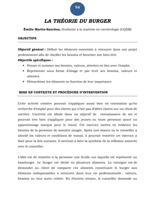 94
LA THÉORIE DU BURGER
Émilie Martin-Sanchez, étudiante à la maîtrise en carriérologie (UQÀM)
OBJECTIFS
Objectif général : Définir les éléments essentiels à retrouver dans son projet
professionnel afin de clarifier les besoins et favoriser son bien-être.
Objectifs spécifiques :
 Penser et nommer ses besoins, valeurs, attentes en lien avec l’emploi.
 Représenter sous forme d’image et par écrit ses besoins, valeurs et
attentes.
 Hiérarchiser les éléments en fonction de leur importance.
MISE EN CONTEXTE ET PROCÉDURE D’INTERVENTION
Cette activité créative pourrait s’appliquer aussi bien en orientation qu’en
recherche d’emploi pour des clients qui n’ont pas d’idées claires sur un choix de
carrière. L’activité est idéale dans un objectif de connaissance de soi et
pourrait très bien s’appliquer pour des jeunes ou toute personne ayant un
apprentissage marqué pour le visuel. Cet exercice mettra en évidence les
besoins de la personne de manière imagée. Après une séance ou le conseiller a
abordé les valeurs et conditions de travail, il pourrait remettre cet exercice à
faire pour la fois suivante. Il servirait à faire la synthèse de la réflexion amorcée
avec le conseiller.
L’idée est de remettre à la personne une feuille sur laquelle est représenté un
hamburger. Le burger est divisé en plusieurs aliments. La consigne est de
demander au client de comparer ces aliments constituant le burger aux
éléments indispensables à retrouver dans leur vie professionnelle : valeurs,
besoins ou tout autre critère. En d’autres termes, le conseiller demande au
 