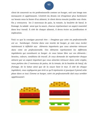 95
client de concevoir sa vie professionnelle comme un burger, soit une image non
menaçante et appétissante. L’intérêt du dessin est d’exprimer plus facilement
un besoin sous la forme d’un aliment, le client devra ensuite justifier son choix.
On y retrouvera les 2 morceaux de pain, la tomate, la boulette de bœuf, le
fromage, la salade ainsi que la sauce, chacun représentant un aspect essentiel
dans leur travail. À côté de chaque aliment, il devra écrire sa justification et
explication.
Voici ce que la consigne pourrait être : « Imaginez que votre vie professionnelle
est un hamburger. Comme dans une recette de burger, je vais vous inviter
maintenant à réfléchir aux éléments importants que vous aimeriez retrouver
dans votre vie professionnelle. Ces éléments représentent les différents
ingrédients qui constituent ce burger. Je vous laisse libre sur ces éléments :
besoins, valeurs, conditions de travail. Je vous demande de représenter chaque
aliment par un aspect important que vous aimeriez retrouver dans votre emploi,
nous parlons des 2 morceaux de pains, de la tomate, de la boulette de bœuf, du
fromage, de la laitue ainsi que de la sauce liant le tout. À côté de chaque
ingrédient, vous expliquerez par écrit ce qu’il représente et pourquoi il prend cette
place dans ce tout. Comme ce burger, votre vie professionnelle doit vous sembler
appétissante!»
 
