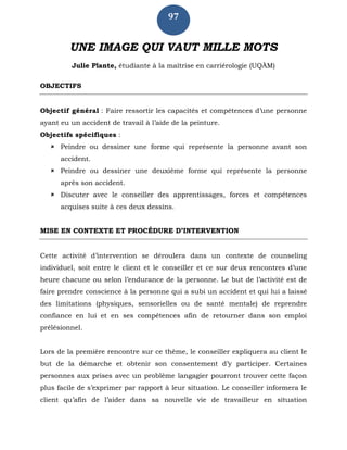 97
UNE IMAGE QUI VAUT MILLE MOTS
Julie Plante, étudiante à la maîtrise en carriérologie (UQÀM)
OBJECTIFS
Objectif général : Faire ressortir les capacités et compétences d’une personne
ayant eu un accident de travail à l’aide de la peinture.
Objectifs spécifiques :
 Peindre ou dessiner une forme qui représente la personne avant son
accident.
 Peindre ou dessiner une deuxième forme qui représente la personne
après son accident.
 Discuter avec le conseiller des apprentissages, forces et compétences
acquises suite à ces deux dessins.
MISE EN CONTEXTE ET PROCÉDURE D’INTERVENTION
Cette activité d’intervention se déroulera dans un contexte de counseling
individuel, soit entre le client et le conseiller et ce sur deux rencontres d’une
heure chacune ou selon l’endurance de la personne. Le but de l’activité est de
faire prendre conscience à la personne qui a subi un accident et qui lui a laissé
des limitations (physiques, sensorielles ou de santé mentale) de reprendre
confiance en lui et en ses compétences afin de retourner dans son emploi
prélésionnel.
Lors de la première rencontre sur ce thème, le conseiller expliquera au client le
but de la démarche et obtenir son consentement d’y participer. Certaines
personnes aux prises avec un problème langagier pourront trouver cette façon
plus facile de s’exprimer par rapport à leur situation. Le conseiller informera le
client qu’afin de l’aider dans sa nouvelle vie de travailleur en situation
 