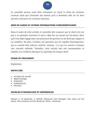 99
Le conseiller pourra aussi faire remarquer au client le choix de certaines
couleurs ainsi que l’intensité des formes qu’il a dessinées afin de lui faire
prendre conscience de certaines émotions.
MISE EN GARDE ET AUTRES INFORMATIONS COMPLÉMENTAIRES
Dans le cadre de cette activité, le conseiller doit s’assurer que le client n’en est
pas à sa première rencontre et qu’il a déjà fait un travail sur lui-même, donc
qu’il s’est déjà engagé dans son processus de guérison ou de deuil par rapport à
sa condition. De plus, il faudra une personne qui est capable d’introspection,
qui se connaît bien (valeurs, intérêts, besoins,…) et qui est ouverte à essayer
une nouvelle méthode. Toutefois, cette activité doit être personnalisée et
adaptée à la condition physique ou psychique de chaque client.
PHASE DU PROCESSUS
Exploration
MOTS-CLÉS
 Accident de travail
 Apprentissage
 Capacités
 Compétences
 Peinture
SOURCES D’INSPIRATION ET RÉFÉRENCES
Hamel, J. et Labrèche, J. (2010). Découvrir l’art thérapie. Des mots sur les
maux. Des couleurs sur les douleurs. Paris : Larousse.
 