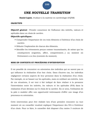 100
UNE NOUVELLE TRANSITION
Daniel Lajoie, étudiant à la maîtrise en carriérologie (UQÀM)
OBJECTIFS
Objectif général : Prendre conscience de l’influence des intérêts, valeurs et
aptitudes dans un choix de carrière.
Objectifs spécifiques :
 Comprendre l’importance de ces trois éléments à l’intérieur d’un choix de
carrière.
 Débuter l’exploration de chacun des éléments.
 Identifier les évènements perçus comme traumatisants, de même que les
conséquences (cognition, affect, comportement…) au moment où
l’évènement a eu lieu (contexte du moment).
MISE EN CONTEXTE ET PROCÉDURE D’INTERVENTION
Il est possible de rencontrer en orientation des individus qui ne savent pas ce
qui influence la réalisation d’un bon choix. Dans d’autres cas, les individus
négligeront certains aspects de leur personne dans la réalisation d’un choix.
Par exemple, en se basant sur les aptitudes, mais en oubliant ses intérêts. Lors
de ces situations, il est tout à fait indiqué de faire réaliser à la personne
l’interrelation entre les intérêts, les valeurs et les aptitudes (IVA) dans la
réalisation d’une décision sur le choix de la carrière. En ce sens, l’utilisation de
la pâte à modeler offre une opportunité intéressante d’offrir une image d’un
processus en orientation.
Cette intervention peut être réalisée lors d’une première rencontre ou tout
moment où un conseiller voudrait expliquer l’importance des IVA à l’intérieur
d’un choix. Pour ce faire, le conseiller doit disposer d’au moins 3 couleurs de
 