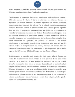 101
pâte à modeler. Il peut être pratique d’avoir d’autre couleur pour insérer des
éléments supplémentaires dans l’explication au client.
Premièrement, le conseiller doit former rapidement trois cubes de couleurs
différentes devant le client. Il devra mentionner que chacun d’entre eux
représente un élément différent : le premier représente les intérêts, le second
les aptitudes, puis le dernier les valeurs. Par la suite, le conseiller demande au
client de définir les termes de chacun d’entre eux. Celui-ci pourra répondre
dans ses mots et le conseiller pourra préciser une définition. À ce moment, le
conseiller prendra une couleur de son choix et demandera ce qui se passe si on
fait un choix seulement en fonction de celle-ci. Le client donnera un avis et le
conseiller suggérera un approfondissement de la réponse. Par exemple, si on
prend seulement les aptitudes, on pourrait se trouver à un endroit
inintéressant et qui néglige des éléments importants pour nous tel que les
valeurs. Selon la compréhension du client, l’intervenant pourra faire un
exemple supplémentaire avec un autre cube. Il pourra préciser que la forme
séparée des IVA les rend difficiles à bouger par leur forme cubique.
Deuxièmement, le conseiller doit prendre les trois cubes afin de former une
boule. En manipulant la boule formée, il sera possible de la faire rouler
aisément. À ce moment, il sera possible de demander ce qui se produit
lorsqu’on combine les trois cubes en boules. En combinant, le tout en boule, il
est plus facile d’avancer, de « rouler » vers un choix de carrière qui contient les
éléments nécessaires et qui sera satisfaisant. Suite à cela, le conseiller peut
préciser que le rôle du conseiller d’orientation est de favoriser le choix le plus
intéressant en tenant compte de ses éléments centraux. Il est important de
préciser que plusieurs autres variables peuvent être intégrées, telles que les
limites, les exigences personnelles, etc.
 