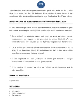102
Troisièmement, le conseiller pourra demander quels sont, selon lui, les IVA les
plus importants chez lui. En finissant l’intervention de cette façon, il est
possible de faire une transition rapidement vers l’exploration des IVA du client.
MISE EN GARDE ET AUTRES INFORMATIONS COMPLÉMENTAIRES
La pâte à modeler peut être utilisée pour représenter plusieurs éléments auprès
des clients. N’hésitez pas à faire preuve de créativité selon les besoins du client.
 Cette activité est désignée avant tout pour les gens qui n’ont aucune
connaissance par rapport à un processus de choix. L’activité n’a pas
vraiment d’utilité avec les gens qui ont déjà vécu un processus d’orientation.
 Cette activité peut susciter plusieurs questions de la part du client. En ce
sens, il est important d’avoir les définitions des IVA et des explications
quand au processus de choix en général.
 Il est important de faire participer le client par rapport à chaque
manipulation ou affirmation en tant que conseiller.
 Il est possible de suggérer au client de réaliser les manipulations avec la
pâte à modeler.
PHASE DU PROCESSUS
Exploration
MOTS-CLÉS
 Aptitudes
 Choix de carrière
 Exploration
 