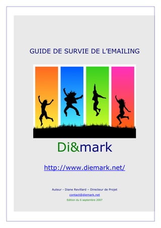 GUIDE DE SURVIE DE L’EMAILING




        Di&mark
   http://www.diemark.net/


     Auteur - Diane Revillard – Directeur de Projet
                 contact@diemark.net
               Edition du 6 septembre 2007
 