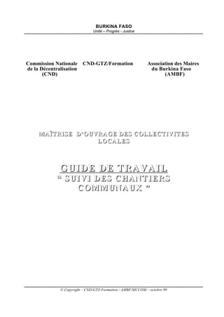 BURKINA FASO
                               Unité – Progrès - Justice




Commission Nationale      CND-GTZ/Formation                  Association des Maires
de la Décentralisation                                        du Burkina Faso
       (CND)                                                        (AMBF)




     MAÎTRISE D’OUVRAGE DES COLLECTIVITES
                   LOCALES



              GUIDE DE TRAVAIL
             “ SUIVI DES CHANTIERS
                 COMMUNAUX ”




              © Copyright – CND/GTZ-Formation / AMBF/SICCOM – octobre 99
 