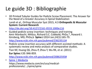 Le guide 3D : Bibliographie
• 3D Printed Tubular Guides for Pedicle Screw Placement: The Answer for
the Need of a Greater Accuracy in Spinal Stabilization
Landi et al., Orthop Muscular Syst 2015, 4:3 Orthopedic & Muscular
System: Current Research
http://dx.doi.org/10.4127/2161-0533.1000e116
• Guided pedicle screw insertion: techniques and training
Amir Manbachi, MASca, Richard S.C. Cobbold, PhDa,*, Howard J.
Ginsberg, MD, PhDa,b Spine J 2014 Jan;14(1):165-79.
http://www.ncbi.nlm.nih.gov/pubmed/23623511#
• Pedicle screw insertion accuracy with different assisted methods: A
systematic review and meta-analysis of comparative studies.
Tian NF, Huang QS, Zhou P, Zhou Y, Wu RK, et al. (2011)
Eur Spine J 20: 846-859.
http://www.ncbi.nlm.nih.gov/pubmed/20862593#
• Spine | Medacta
https://www.medacta.com/en/usa/medical-
professionals/.../spine/spine
 