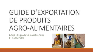GUIDE D’EXPORTATION
DE PRODUITS
AGRO-ALIMENTAIRES
POUR LES MARCHÉS AMÉRICAIN
ET EUROPÉEN
 