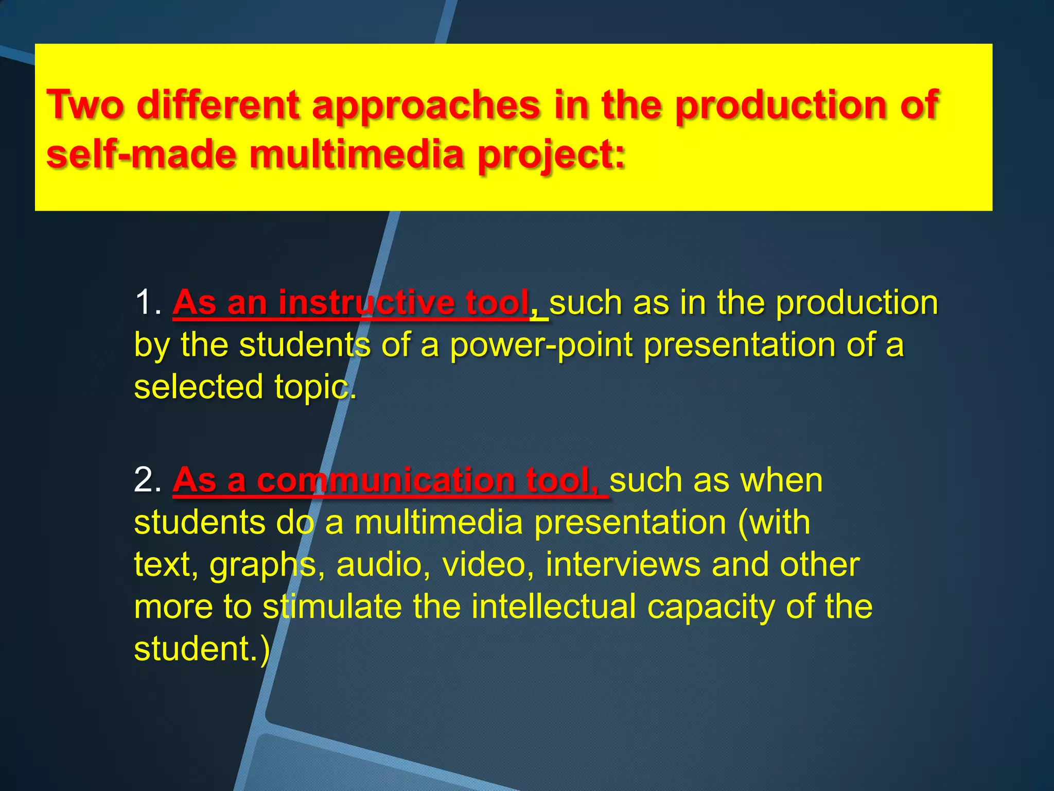 Two different approaches in the production of
self-made multimedia project:


    1. As an instructive tool, such as in the production
    by the students of a power-point presentation of a
    selected topic.

    2. As a communication tool, such as when
    students do a multimedia presentation (with
    text, graphs, audio, video, interviews and other
    more to stimulate the intellectual capacity of the
    student.)
 