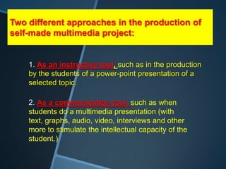Two different approaches in the production of
self-made multimedia project:


    1. As an instructive tool, such as in the production
    by the students of a power-point presentation of a
    selected topic.

    2. As a communication tool, such as when
    students do a multimedia presentation (with
    text, graphs, audio, video, interviews and other
    more to stimulate the intellectual capacity of the
    student.)
 
