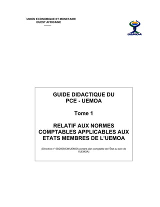  
UNION ECONOMIQUE ET MONETAIRE
OUEST AFRICAINE
--------
GUIDE DIDACTIQUE DU
PCE - UEMOA
Tome 1
RELATIF AUX NORMES
COMPTABLES APPLICABLES AUX
ETATS MEMBRES DE L’UEMOA
(Directive n° 09/2009/CM/UEMOA portant plan comptable de l’État au sein de
l’UEMOA)
 