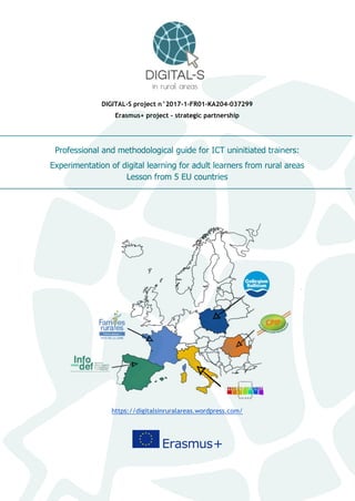 DIGITAL-S project n°2017-1-FR01-KA204-037299
Erasmus+ project - strategic partnership
Professional and methodological guide for ICT uninitiated trainers:
Experimentation of digital learning for adult learners from rural areas
Lesson from 5 EU countries
https://digitalsinruralareas.wordpress.com/
 