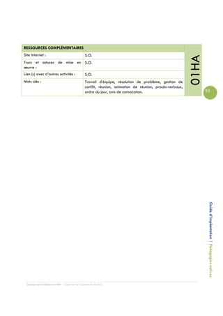 RESSOURCES COMPLÉMENTAIRES
Site Internet :                                 S.O.




                                                                                                          01HA
Trucs et astuces de mise en S.O.
œuvre :
Lien (s) avec d’autres activités :              S.O.
Mots clés :                                     Travail d’équipe, résolution de problème, gestion de
                                                conflit, réunion, animation de réunion, procès-verbaux,
                                                ordre du jour, avis de convocation.                              93




                                                                                                                  Guide d’implantation | Pédagogies actives




 Campus de Carleton-sur-Mer – Cégep de la Gaspésie et des Îles
 