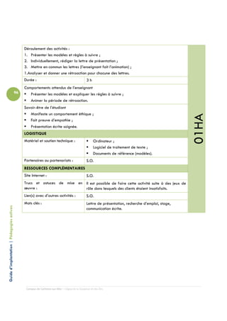 Déroulement des activités :
                                                 1. Présenter les modèles et règles à suivre ;
                                                 2. Individuellement, rédiger la lettre de présentation ;
                                                 3. Mettre en commun les lettres (l’enseignant fait l’animation) ;
                                                 1.Analyser et donner une rétroaction pour chacune des lettres.
                                                 Durée :                                         3h
                                                 Comportements attendus de l’enseignant
                                            96      Présenter les modèles et expliquer les règles à suivre ;
                                                    Animer la période de rétroaction.
                                                 Savoir-être de l’étudiant
                                                    Manifeste un comportement éthique ;




                                                                                                                                                      01HA
                                                    Fait preuve d’empathie ;
                                                     Présentation écrite soignée.
                                                 LOGISTIQUE
                                                 Matériel et soutien technique :                       Ordinateur ;
                                                                                                       Logiciel de traitement de texte ;
                                                                                                       Documents de référence (modèles).
                                                 Partenaires ou partenariats :                   S.O.
                                                 RESSOURCES COMPLÉMENTAIRES
                                                 Site Internet :                                 S.O.
                                                 Trucs et astuces de mise en Il est possible de faire cette activité suite à des jeux de
                                                 œuvre :                     rôle dans lesquels des clients étaient insatisfaits.
                                                 Lien(s) avec d’autres activités :               S.O.
                                                 Mots clés :                                     Lettre de présentation, recherche d’emploi, stage,
Guide d’implantation | Pédagogies actives




                                                                                                 communication écrite.




                                                  Campus de Carleton-sur-Mer – Cégep de la Gaspésie et des Îles
 