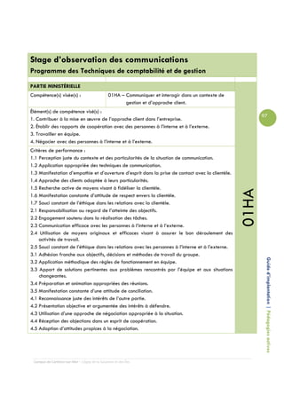 Stage d’observation des communications
Programme des Techniques de comptabilité et de gestion

PARTIE MINISTÉRIELLE
Compétence(s) visée(s) :                        01HA – Communiquer et interagir dans un contexte de
                                                       gestion et d’approche client.
Élément(s) de compétence visé(s) :
                                                                                                             97
1. Contribuer à la mise en œuvre de l’approche client dans l’entreprise.
2. Établir des rapports de coopération avec des personnes à l’interne et à l’externe.
3. Travailler en équipe.
4. Négocier avec des personnes à l’interne et à l’externe.
Critères de performance :
1.1 Perception juste du contexte et des particularités de la situation de communication.
1.2 Application appropriée des techniques de communication.
1.3 Manifestation d’empathie et d’ouverture d’esprit dans la prise de contact avec la clientèle.
1.4 Approche des clients adaptée à leurs particularités.
1.5 Recherche active de moyens visant à fidéliser la clientèle.




                                                                                                      01HA
1.6 Manifestation constante d’attitude de respect envers la clientèle.
1.7 Souci constant de l’éthique dans les relations avec la clientèle.
2.1 Responsabilisation au regard de l’atteinte des objectifs.
2.2 Engagement soutenu dans la réalisation des tâches.
2.3 Communication efficace avec les personnes à l’interne et à l’externe.
2.4 Utilisation de moyens originaux et efficaces visant à assurer le bon déroulement des
    activités de travail.
2.5 Souci constant de l’éthique dans les relations avec les personnes à l’interne et à l’externe.
3.1 Adhésion franche aux objectifs, décisions et méthodes de travail du groupe.

                                                                                                              Guide d’implantation | Pédagogies actives
3.2 Application méthodique des règles de fonctionnement en équipe.
3.3 Apport de solutions pertinentes aux problèmes rencontrés par l’équipe et aux situations
    changeantes.
3.4 Préparation et animation appropriées des réunions.
3.5 Manifestation constante d’une attitude de conciliation.
4.1 Reconnaissance juste des intérêts de l’autre partie.
4.2 Présentation objective et argumentée des intérêts à défendre.
4.3 Utilisation d’une approche de négociation appropriée à la situation.
4.4 Réception des objections dans un esprit de coopération.
4.5 Adoption d’attitudes propices à la négociation.




 Campus de Carleton-sur-Mer – Cégep de la Gaspésie et des Îles
 