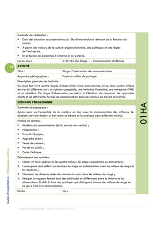 Contexte de réalisation :
                                                    Dans des situations représentatives du rôle d’intermédiaire relevant de la fonction de
                                                    travail.
                                                    À partir des valeurs, de la culture organisationnelle, des politiques et des règles
                                                    de l’entreprise.
                                                    En présence de personnes à l’interne et à l’externe.
                                                 Lié au cours :                                  410-H53-GA Stage 1 – Communication d’affaires
                                            98   ACTIVITÉ
                                                 Titre :                                         Stage d’observation des communications
                                                 Approche pédagogique :                          Projet en milieu de pratique
                                                 Description générale de l’activité :
                                                 Ce cours fait vivre quatre stages d’observation d’une demi-journée, et ce, dans quatre milieux
                                                 de travail différents soit : un cabinet comptable, une institution financière, une entreprise (PME)
                                                 et un ministère. Ce stage d’observation permettra à l’étudiant de comparer les approches
                                                 clients et les différentes formes de communication dans des milieux de travail diversifiés.
                                                 SCÉNARIO PÉDAGOGIQUE




                                                                                                                                                       01HA
                                                 Contexte pédagogique :
                                                 Après avoir vu l’ensemble de la matière en lien avec la communication des affaires, les
                                                 étudiants devront établir un lien entre la théorie et la pratique dans différents milieux.
                                                 Piste(s) de contenu :
                                                     Modèles de communication (écrit, verbal, non verbal) ;
                                                     Négociation ;
                                                     Travail d’équipe ;
                                                     Approche client ;
                                                     Tenue de réunion ;
                                                     Parole en public ;
Guide d’implantation | Pédagogies actives




                                                     Code d’éthique.
                                                 Déroulement des activités :
                                                 1. Choisir et faire approuver les quatre milieux de stage (organismes ou entreprises) ;
                                                 2. L’enseignant doit définir les horaires de stage en collaboration avec les milieux de stage et
                                                    les étudiants ;
                                                 3. Observer les diverses pistes de contenu du cours dans les milieux de stage ;
                                                 4. Rédiger un rapport faisant état des similitudes et différences entre la théorie et les
                                                    observations. Établir la liste des pratiques qui distinguent chacun des milieux de stage en
                                                    ce qui à trait à la communication.
                                                 Durée :                                         16 h




                                                  Campus de Carleton-sur-Mer – Cégep de la Gaspésie et des Îles
 