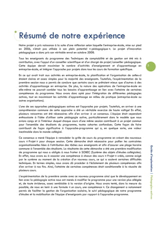 Résumé de notre expérience
Notre projet a pris naissance à la suite d’une réflexion selon laquelle l’entreprise-école, mise sur pied
en 2006, n’était pas utilisée à son plein potentiel « pédagogique ». Le projet d’innovation
pédagogique a donc pris son véritable envol en octobre 2008.
Tous les enseignants du programme des Techniques de comptabilité et de gestion ont été mis à
contribution, avec l’appui d’un conseiller scientifique et d’un chargé de projet/conseiller pédagogique.
Cette équipe devait maximiser le nombre d’activités d’enseignement et d’apprentissage en                    3
entreprise-école, et intégrer l’approche par projets dans tous les cours de formation spécifique.
En ce qui avait trait aux activités en entreprise-école, la planification et l’organisation de celles-ci
étaient claires et assez simples pour la majorité des enseignants. Toutefois, l’expérimentation de la
première session nous a permis de conclure que certains cours se prêtaient mieux que d’autres à des
activités d’apprentissage en entreprise. De plus, la nature des opérations de l’entreprise-école en
elle-même ne pouvait combler tous les besoins d’apprentissage en lien avec l’atteinte de certaines
compétences du programme. Nous avons donc opté pour l’intégration de différentes pédagogies
actives, tout en maximisant les activités d’apprentissage en milieu de pratique (entreprise-école ou
autres organisations).
L’une de ces approches pédagogiques actives est l’approche par projets. Toutefois, en arriver à une
compréhension commune de cette approche a été un véritable exercice de haute voltige! En effet,
plusieurs rencontres ont été nécessaires afin d’en arriver à un consensus. L’équipe était cependant
enthousiaste à l’idée d’utiliser cette pédagogie active, particulièrement dans le modèle que nous
avions conçu et à l’intérieur duquel chaque cours d’une même session contribuait à un projet commun
pour l’ensemble des étudiants du programme, toutes cohortes confondues. Cette façon de faire
contribuait de façon significative à l’approche-programme qui a, en quelque sorte, une valeur
inestimable dans le monde collégial.
Ce consensus a mené l’équipe à remodeler la grille de cours du programme en créant des nouveaux
cours « Projet » pour chaque session. Cette démarche était nécessaire pour pallier les contraintes
organisationnelles liées à l’attribution des tâches aux enseignants et afin d’assurer une plage horaire
                                                                                                                Guide d’implantation | Pédagogies actives
commune à l’ensemble des étudiants. La résultante de cette démarche a été une première modification
de programme qui nous a obligés à nous frotter à SOBEC (Système des objets d'études collégiales).
En effet, nous avons eu à associer une compétence à chacun des cours « Projet » créés, comme exigé
par le système au moment de la création d’un nouveau cours, ce qui a soulevé certaines difficultés
techniques. En termes simples, nous avons dû procéder à l’éclatement de plusieurs compétences afin
d’en arriver à nos fins. Ainsi, l’atteinte de certaines compétences était conditionnelle à la réussite de
plusieurs cours.
L’expérimentation de la première année avec ce nouveau programme ainsi que le développement en
lien avec la pédagogie active nous ont menés à modifier le programme pour une version plus allégée
et, de toute évidence, assez semblable à la version d’origine. Nous avons tenté, dans la mesure du
possible, de nous en tenir à une formule « un cours, une compétence ». Ce changement a notamment
permis de faciliter la gestion de l’organisation scolaire, le suivi pédagogique de notre programme
d’études et la mobilisation de l’équipe d’enseignants par rapport à l’approche-programme.
 