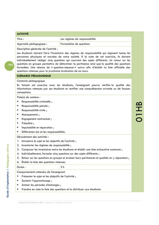 ACTIVITÉ
                                            Titre :                                         Les régimes de responsabilité
                                            Approche pédagogique :                          Formulation de questions
                                            Description générale de l’activité :
                                            Les étudiants doivent faire l’inventaire des régimes de responsabilité qui régissent toutes les
                                            personnes physiques et morales de notre société. À la suite de cet exercice, ils doivent
                                            individuellement rédiger cinq questions qui couvrent des sujets différents. Un retour sur les
                          102               questions en groupe permettra de déterminer la pertinence ainsi que la qualité des questions
                                            formulées. Une séance de « question-réponse » suivra afin d’établir la liste officielle des
                                            questions retenues pour la prochaine évaluation de ce cours.
                                            SCÉNARIO PÉDAGOGIQUE
                                            Contexte pédagogique
                                            En faisant cet exercice avec les étudiants, l’enseignant pourra vérifier la qualité des
                                            informations retenues par ses étudiants et rectifier une compréhension erronée ou de fausses
                                            conceptions.
                                            Piste(s) de contenu :
                                                Responsabilité criminelle ;




                                                                                                                                              01HB
                                                Responsabilité pénale ;
                                                Responsabilité civile ;
                                                Manquements ;
                                                Engagement contractuel ;
                                                Préjudice ;
                                                Imputabilité et réparation ;
                                                Différentes lois et les responsabilités.
                                            Déroulement des activités :
                                            1. Introduire le sujet et les objectifs de l’activité ;
                                            2. Inventorier les régimes de responsabilité ;
Guide d’implantation | Pédagogies actives




                                            3. Comparer les inventaires entre les étudiants et établir une liste exhaustive commune ;
                                            4. Individuellement, formuler cinq questions sur des sujets différents ;
                                            5. Retour sur les questions en groupe et évaluer leurs pertinences et qualités en y répondant ;
                                            6. Établir la liste des questions retenues.
                                            Durée :                                         3h
                                            Comportements attendus de l’enseignant
                                               Présenter le sujet et les objectifs de l’activité ;
                                               Soutenir l’apprentissage ;
                                               Animer les périodes d’échanges ;
                                               Prendre en note la liste des questions et la distribuer aux étudiants



                                             Campus de Carleton-sur-Mer – Cégep de la Gaspésie et des Îles
 