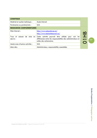 LOGISTIQUE
Matériel et soutien technique :                 Accès Internet
Partenaires ou partenariats :                   S.O.
RESSOURCES COMPLÉMENTAIRES
Sites Internet :                                http://www.educaloi.qc.ca/




                                                                                             01HB
                                                http://www.ledroitdesavoir.ca/
Trucs et astuces de mise en Cette activité pourrait être utilisée pour voir les
œuvre :                     différences entre les responsabilités des administrateurs et
                                                                                                    107
                            celles des actionnaires.
Lien(s) avec d’autres activités :               S.O.
Mots clés :                                     Administrateur, responsabilité, assemblée.




                                                                                                     Guide d’implantation | Pédagogies actives




 Campus de Carleton-sur-Mer – Cégep de la Gaspésie et des Îles
 