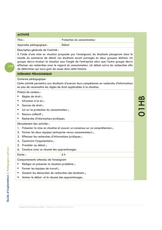 ACTIVITÉ
                                            Titre :                                         Protection du consommateur
                                            Approche pédagogique :                          Débat
                                            Description générale de l’activité :
                                            À l’aide d’une mise en situation proposée par l’enseignant, les étudiants plongeront dans le
                                            monde du commerce de détail. Les étudiants seront partagés en deux groupes distincts. Un
                                            groupe devra évaluer la situation sous l’angle de l’entreprise alors que l’autre groupe devra
                          110               effectuer ses recherches avec le regard du consommateur. Un débat suivra les recherches afin
                                            de déterminer qui aura gain de cause dans cette histoire.
                                            SCÉNARIO PÉDAGOGIQUE
                                            Contexte pédagogique
                                            Cette activité permettra aux étudiants d’exercer leurs compétences en recherche d’informations
                                            en plus de reconnaître les règles de droit applicables à la situation.
                                            Piste(s) de contenu :
                                                Règles de droit ;




                                                                                                                                             01HB
                                                Infraction à la loi ;
                                                Sources de droit ;
                                                Loi sur la protection du consommateur ;
                                                Recours collectif ;
                                                Recherche d’informations juridiques.
                                            Déroulement des activités :
                                            1. Présenter la mise en situation et assurer un consensus sur sa compréhension ;
                                            2. Former les deux équipes (entreprise versus consommateur) ;
                                            3. Effectuer les recherches d’informations juridiques ;
                                            4. Construire l’argumentaire ;
                                            5. Procéder au débat ;
Guide d’implantation | Pédagogies actives




                                            6. Conclure avec un résumé des apprentissages.
                                            Durée :                                         6h
                                            Comportements attendus de l’enseignant
                                               Rédiger et présenter la situation problème ;
                                               Former les équipes de travail ;
                                               Soutenir les démarches de recherches des étudiants ;
                                               Animer le débat et le résumé des apprentissages.




                                             Campus de Carleton-sur-Mer – Cégep de la Gaspésie et des Îles
 