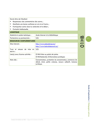 Savoir-être de l’étudiant
   Respectueux des commentaires des autres ;
   Manifeste une bonne confiance en soi et en l’autre ;
   Participation active dans la recherche et le débat ;
   Curiosité intellectuelle.
LOGISTIQUE
Matériel et soutien technique :                 Accès Internet à la bibliothèque




                                                                                                             01HB
Partenaires ou partenariats :                   S.O.                                                                111
RESSOURCES COMPLÉMENTAIRES
Sites Internet :                                http://www.educaloi.qc.ca/
                                                http://www.ledroitdesavoir.ca/
Trucs et astuces de mise en S.O.
œuvre :
Lien(s) avec d’autres activités :               01HB-Visite au palais de justice
                                                01HB-Recherche d’informations juridiques
Mots clés :                                     Consommateur, protection du consommateur, commerce de
                                                détail, droit, petite créance, recours collectif, instance
                                                juridique.




                                                                                                                     Guide d’implantation | Pédagogies actives




 Campus de Carleton-sur-Mer – Cégep de la Gaspésie et des Îles
 
