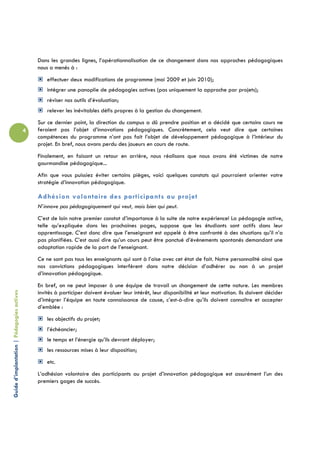 Dans les grandes lignes, l’opérationnalisation de ce changement dans nos approches pédagogiques
                                                nous a menés à :
                                                    effectuer deux modifications de programme (mai 2009 et juin 2010);
                                                    intégrer une panoplie de pédagogies actives (pas uniquement la approche par projets);
                                                    réviser nos outils d’évaluation;
                                                    relever les inévitables défis propres à la gestion du changement.
                                                Sur ce dernier point, la direction du campus a dû prendre position et a décidé que certains cours ne
                                            4   feraient pas l’objet d’innovations pédagogiques. Concrètement, cela veut dire que certaines
                                                compétences du programme n’ont pas fait l’objet de développement pédagogique à l’intérieur du
                                                projet. En bref, nous avons perdu des joueurs en cours de route.
                                                Finalement, en faisant un retour en arrière, nous réalisons que nous avons été victimes de notre
                                                gourmandise pédagogique...
                                                Afin que vous puissiez éviter certains pièges, voici quelques constats qui pourraient orienter votre
                                                stratégie d’innovation pédagogique.

                                                Adhésion volontaire des participants au projet
                                                N’innove pas pédagogiquement qui veut, mais bien qui peut.
                                                C’est de loin notre premier constat d’importance à la suite de notre expérience! La pédagogie active,
                                                telle qu’expliquée dans les prochaines pages, suppose que les étudiants sont actifs dans leur
                                                apprentissage. C’est donc dire que l’enseignant est appelé à être confronté à des situations qu’il n’a
                                                pas planifiées. C’est aussi dire qu’un cours peut être ponctué d’événements spontanés demandant une
                                                adaptation rapide de la part de l’enseignant.
                                                Ce ne sont pas tous les enseignants qui sont à l’aise avec cet état de fait. Notre personnalité ainsi que
                                                nos convictions pédagogiques interfèrent dans notre décision d’adhérer ou non à un projet
                                                d’innovation pédagogique.
                                                En bref, on ne peut imposer à une équipe de travail un changement de cette nature. Les membres
Guide d’implantation | Pédagogies actives




                                                invités à participer doivent évaluer leur intérêt, leur disponibilité et leur motivation. Ils doivent décider
                                                d’intégrer l’équipe en toute connaissance de cause, c’est-à-dire qu’ils doivent connaître et accepter
                                                d’emblée :
                                                    les objectifs du projet;
                                                    l’échéancier;
                                                    le temps et l’énergie qu’ils devront déployer;
                                                    les ressources mises à leur disposition;
                                                    etc.
                                                L’adhésion volontaire des participants au projet d’innovation pédagogique est assurément l’un des
                                                premiers gages de succès.
 
