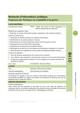 Recherche d’informations juridiques
Programme des Techniques de comptabilité et de gestion

PARTIE MINISTÉRIELLE
Compétence(s) visée(s) :                         01HB – Utiliser des sources de droit s’appliquant aux
                                                       contextes administratif et commercial.
Élément(s) de compétence visé(s) :
1. Rechercher et consulter l’information juridique s’appliquant à des situations d’affaires.                    113

Critères de performance :
1.1 Repérage des situations justifiant une recherche d’informations.
1.2 Clarification de la question juridique à résoudre.
1.3 Reconnaissance du cadre juridique dans lequel s’inscrit la situation en cause.
1.4 Repérage de sources d’information appropriées.
1.5 Application d’une démarche de consultation efficace.
1.6 Repérage des articles de loi et des éléments de jurisprudence s’appliquant à la situation.
1.7 Reconnaissance de la signification et de la portée des dispositions légales énoncées.




                                                                                                         01HB
Contexte de réalisation :
   Dans des situations représentatives de l’exercice de la profession.
   En se référant à des organismes, à des personnes-ressources et à des sources informatisées.
   À l’aide de la réglementation touchant le travail en général et les aspects particuliers du
   domaine des affaires.
Lié au cours :                                   410-A63-GA – Droit des affaires
ACTIVITÉ
Titre :                                          Recherche d’informations juridiques
Approche pédagogique :                           Apprentissage par problèmes

                                                                                                                 Guide d’implantation | Pédagogies actives
Description générale de l’activité :
Les étudiants sont appelés à faire une recherche d’informations juridiques par l’intermédiaire
d’une situation problème qui soulève des questions de procédures de recherche ainsi que de
législation dans le monde des affaires.
SCÉNARIO PÉDAGOGIQUE
Contexte pédagogique
Cette activité doit être présentée au tout début du cours avant même de présenter une
quelconque théorie. Les étudiants rechercheront eux-mêmes les sources possibles d’informations
juridiques et devront faire une analyse de leur méthodologie de recherche.




  Campus de Carleton-sur-Mer – Cégep de la Gaspésie et des Îles
 