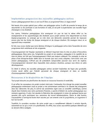 Implantation progressive des nouvelles pédagogies actives
Innover pédagogiquement dans un seul cours? Dans un programme? Dans un cégep entier?
Nul besoin d’un projet spécial pour utiliser une pédagogie active. Il suffit de prendre le temps de se
documenter ou de participer à une formation et voilà, on est prêt à expérimenter une nouvelle façon
d’enseigner à nos étudiants.
Par contre, l’initiative pédagogique d’un enseignant n’a pas du tout le même effet sur les
enseignements et les apprentissages des étudiants qu’un projet commun d’un département ou d’une
équipe-programme. La synergie qui se crée dans une démarche concertée permet de repousser
encore plus loin les limites de chaque enseignant et de chaque étudiant. On enseigne mieux et on          5
apprend mieux ensemble!
En fait, nous avons réalisé que notre décision d’intégrer la pédagogie active dans l’ensemble de notre
programme était ambitieuse et très exigeante.
L’accompagnement de l’équipe représente un élément important dans la mise en place d’innovations
pédagogiques. Dans notre cas, l’originalité du projet et son ampleur, conjuguées à la rapidité de sa
mise en place, ont fait que l’accompagnement n’était pas toujours adéquat. Par exemple, la mise en
place d’une entreprise-école réelle dans la formule que nous avons adoptée, c’est-à-dire avec une
mission pédagogique, n’offrait pas de précédents comparables pouvant nous servir de repères.
L’accompagnement devenait donc impossible dans plusieurs situations, puisque nous étions en plein
développement.
Si c’était à refaire, les nouvelles pédagogies actives seraient implantées de façon plus graduelle.
L’ordre serait défini par l’intérêt personnel de chaque enseignant et dans un modèle
d’accompagnement individualisé.

Ressources à la disposition de l’équipe
Tout projet nécessite une planification des besoins en ressources humaines et matérielles.
À cet effet, les concepteurs du projet avaient misé juste. L’embauche d’un chargé de projet/conseiller
pédagogique entièrement voué au projet a très certainement contribué à la réussite des enseignants
dans leur démarche. De plus, le contrat de consultation signé avec un conseiller scientifique, comme
                                                                                                              Guide d’implantation | Pédagogies actives
stipulé dans l’entente avec notre partenaire financier, a permis d’obtenir du soutien pédagogique aux
moments opportuns. À cela s’est ajoutée la libération des enseignants à raison de quelques heures par
semaine afin qu’ils participent aux rencontres de travail hebdomadaires. Outre le côté humain,
l’accessibilité à l’entreprise-école était assurée par une entente avec le propriétaire, un organisme à
but non lucratif.
Toutefois, le caractère novateur de notre projet nous a complètement déjoués à certains égards,
notamment en ce qui a trait à la planification. En effet, nous avons sous-estimé quelques éléments qui
se doivent d’être soulignés.
 