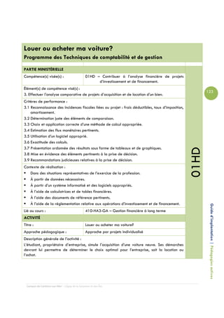 Louer ou acheter ma voiture?
Programme des Techniques de comptabilité et de gestion
PARTIE MINISTÉRIELLE
Compétence(s) visée(s) :                         01HD – Contribuer à l’analyse financière de projets
                                                       d’investissement et de financement.
Élément(s) de compétence visé(s) :
                                                                                                              123
3. Effectuer l’analyse comparative de projets d’acquisition et de location d’un bien.
Critères de performance :
3.1 Reconnaissance des incidences fiscales liées au projet : frais déductibles, taux d’imposition,
    amortissement.
3.2 Détermination juste des éléments de comparaison.
3.3 Choix et application correcte d’une méthode de calcul appropriée.
3.4 Estimation des flux monétaires pertinents.
3.5 Utilisation d’un logiciel approprié.
3.6 Exactitude des calculs.
3.7 Présentation ordonnée des résultats sous forme de tableaux et de graphiques.




                                                                                                       01HD
3.8 Mise en évidence des éléments pertinents à la prise de décision.
3.9 Recommandations judicieuses relatives à la prise de décision.
Contexte de réalisation :
   Dans des situations représentatives de l’exercice de la profession.
   À partir de données nécessaires.
   À partir d’un système informatisé et des logiciels appropriés.
   À l’aide de calculatrices et de tables financières.
   À l’aide des documents de référence pertinents.
   À l’aide de la réglementation relative aux opérations d’investissement et de financement.
Lié au cours :                                   410-HA3-GA – Gestion financière à long terme                  Guide d’implantation | Pédagogies actives
ACTIVITÉ
Titre :                                          Louer ou acheter ma voiture?
Approche pédagogique :                           Approche par projets individualisé
Description générale de l’activité :
L’étudiant, propriétaire d’entreprise, simule l’acquisition d’une voiture neuve. Ses démarches
devront lui permettre de déterminer le choix optimal pour l’entreprise, soit la location ou
l’achat.




  Campus de Carleton-sur-Mer – Cégep de la Gaspésie et des Îles
 