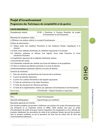 Projet d’investissement
Programme des Techniques de comptabilité et de gestion

PARTIE MINISTÉRIELLE
Compétence(s) visée(s) :                         01HD – Contribuer à l’analyse financière de projets
                                                      d’investissement et de financement.
Élément(s) de compétence visé(s) :
4. Effectuer une analyse relative à un projet d’investissement.                                               127
Critères de performance :
4.1 Relevé précis des conditions financières et des incidences fiscales s’appliquant à la
     situation.
4.2 Choix d’une méthode d’estimation du rendement appropriée à la situation.
4.3 Utilisation judicieuse et efficace d’un logiciel, d’une table financière et d’une
     calculatrice financière.
4.4 Application rigoureuse de la méthode d’estimation retenue.
4.5 Exactitude des calculs.
4.6 Présentation ordonnée des résultats sous forme de tableaux et de graphiques.
4.7 Mise en évidence des éléments pertinents à la prise de décision.




                                                                                                       01HD
4.8 Recommandations judicieuses relatives à la prise de décision.
Contexte de réalisation :
   Dans des situations représentatives de l’exercice de la profession.
   À partir de données nécessaires.
   À partir d’un système informatisé et des logiciels appropriés.
   À l’aide de calculatrices et de tables financières.
   À l’aide des documents de référence pertinents.
   À l’aide de la réglementation relative aux opérations d’investissement et de financement.

                                                                                                               Guide d’implantation | Pédagogies actives
Lié au cours :                                   410-HA3-GA – Gestion financière à long terme
ACTIVITÉ
Titre :                                          Projet d’investissement
Approche pédagogique :                           Apprentissage par problèmes
Description générale de l’activité :
Une situation problème qui permettra d’effectuer une analyse d’un projet d’investissement pour
une entreprise ou un organisme comme un OBNL. Cette analyse sera pour un projet
d’investissement de petite envergure comme l’acquisition d’un équipement ou d’un véhicule par
exemple. Idéalement, les paramètres de calcul et les incidences fiscales devront être présents
dans la situation problème, ce qui lui permettra de faire tous les calculs afin de faire des
recommandations judicieuses.



  Campus de Carleton-sur-Mer – Cégep de la Gaspésie et des Îles
 