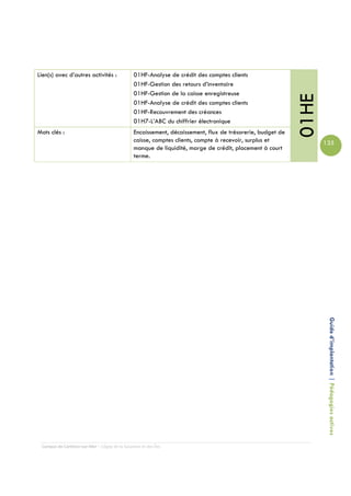 Lien(s) avec d’autres activités :               01HF-Analyse de crédit des comptes clients
                                                01HF-Gestion des retours d’inventaire
                                                01HF-Gestion de la caisse enregistreuse




                                                                                                            01HE
                                                01HF-Analyse de crédit des comptes clients
                                                01HF-Recouvrement des créances
                                                01H7-L’ABC du chiffrier électronique
Mots clés :                                     Encaissement, décaissement, flux de trésorerie, budget de
                                                caisse, comptes clients, compte à recevoir, surplus et             135
                                                manque de liquidité, marge de crédit, placement à court
                                                terme.




                                                                                                                    Guide d’implantation | Pédagogies actives




 Campus de Carleton-sur-Mer – Cégep de la Gaspésie et des Îles
 