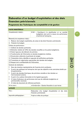 Élaboration d’un budget d’exploitation et des états
financiers prévisionnels
Programme des Techniques de comptabilité et de gestion

PARTIE MINISTÉRIELLE
Compétence(s) visée(s) :                         01HE – Contribuer à la planification et au contrôle
                                                       budgétaire ainsi qu’à la mesure de performance          137
                                                       d’activité de l’entreprise.
Élément(s) de compétence visé(s) :
1. Élaborer des budgets exploitation, de caisse et des états financiers prévisionnels.
2. Présenter les budgets
Critères de performance :
1.1 Collecte de données pertinentes.
1.2 Estimation réaliste de l’effet des données recueillies sur les postes budgétaires.
1.3 Calcul rigoureux des éléments de prévision.
1.4 Transformation de l’information en données budgétaires réalistes.
1.5 Structuration cohérente et pertinente du budget.




                                                                                                        01HE
2.1 Présentation claire, détaillée et appuyée de justifications pertinentes.
2.2 Transmission et vulgarisation appropriées des données des budgets.
2.3 Respect de la confidentialité de l’information.
Contexte de réalisation :
   Dans des situations représentatives de l’exercice de la profession.
   À partir des politiques de l’entreprise ainsi que des objectifs et des contraintes établis par
   les gestionnaires.
   À partir des données historiques, des prévisions actuelles et des données sur
   l’environnement externe.
   À partir d’un système informatisé et d’un logiciel approprié.                                                Guide d’implantation | Pédagogies actives
   À l’aide d’indicateurs de performance ainsi que de méthodes budgétaires et
   prévisionnelles reconnues.
   À l’aide des documents de référence pertinents.
Lié au cours :                                   410-AG4-GA – Gestion financière à court terme
ACTIVITÉ
Titre :                                          Élaboration d’un budget d’exploitation et des états
                                                 financiers prévisionnels
Approche pédagogique :                           Projet en milieu de pratique




  Campus de Carleton-sur-Mer – Cégep de la Gaspésie et des Îles
 