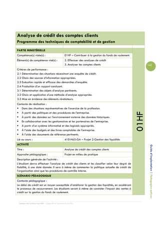 Analyse de crédit des comptes clients
Programme des techniques de comptabilité et de gestion

PARTIE MINISTÉRIELLE
Compétence(s) visée(s) :                             01HF – Contribuer à la gestion du fonds de roulement.
Élément(s) de compétence visé(s) :                   2. Effectuer des analyses de crédit
                                                     3. Analyser les comptes clients                                141
Critères de performance :
2.1 Détermination des situations nécessitant une enquête de crédit.
2.2 Choix des sources d’information appropriées.
2.3 Exécution rapide et efficace des démarches d’enquête.
2.4 Production d’un rapport concluant.
3.1 Détermination des objets d’analyse pertinents.
3.2 Choix et application d’une méthode d’analyse appropriée.
3.3 Mise en évidence des éléments révélateurs.
Contexte de réalisation :
   Dans des situations représentatives de l’exercice de la profession.




                                                                                                             01HF
   À partir des politiques et des procédures de l’entreprise.
   À partir des données sur l’environnement externe des données historiques.
   En collaboration avec les gestionnaires et les partenaires de l’entreprise.
   À partir d’un système informatisé et des logiciels appropriés.
   À l’aide des budgets et des livres comptables de l’entreprise.
   À l’aide des documents de référence pertinents.
Lié au cours :                                       410-H63-GA – Projet 2-Gestion des liquidités
ACTIVITÉ
Titre :                                              Analyse de crédit des comptes clients                           Guide d’implantation | Pédagogies actives
Approche pédagogique :                               Projet en milieu de pratique
Description générale de l’activité :
L’étudiant devra effectuer l’analyse de crédit des clients et les classifier selon leur degré de
fiabilité, à une date donnée. Il sera à même de commenter la politique actuelle de crédit de
l’organisation ainsi que les procédures de contrôle interne.
SCÉNARIO PÉDAGOGIQUE
Contexte pédagogique :
Le délai de crédit est un moyen susceptible d’améliorer la gestion des liquidités, en accélérant
le processus de recouvrement. Les étudiants seront à même de constater l’impact des ventes à
crédit sur la gestion du fonds de roulement.


  Campus de Carleton-sur-Mer – Cégep de la Gaspésie et des Îles
 