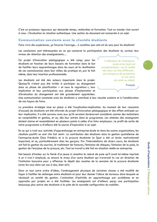 C’est un processus rigoureux qui demande temps, recherches et formation. Tout un monde s’est ouvert
à nous : l’évaluation en situation authentique. Une section du document est consacrée à ce sujet.

Communication constante avec la clientèle étudiante
Faire vivre des expériences, ça favorise l’ancrage... à condition que cela ait du sens pour les étudiants!
Les conclusions sont intéressantes en ce qui concerne la participation des étudiants et, surtout, leur
niveau de rétention des enseignements…
Ce projet d’innovation pédagogique a été conçu pour les                      L’utilisation de l’entreprise-
étudiants en fonction de leurs besoins de formation dans le but                       école et du Spot est     7
de faciliter leurs apprentissages dans les cours et la réutilisation       complémentaire, car la réalité
de ces connaissances dans leur milieu de pratique et, par le fait           des deux est très différente :
même, dans leur insertion professionnelle.                                  une entreprise de production
                                                                                              et une autre
Les étudiants ont été des acteurs importants dans le projet.                           de vente au détail.
Quoiqu’ils n’aient pas été invités à participer au changement                               François
dans sa phase de planification – et nous le regrettons –, leur
implication et leur participation aux phases d'implantation et
d'évaluation du changement ont été grandement appréciées.
Une communication constante avec les étudiants a contribué à leur réussite scolaire et à l’amélioration
de nos façons de faire.
La première stratégie mise en place a été l’explication-implication. Au moment de leur rencontre
d’accueil, les étudiants ont été informés du projet d’innovation pédagogique et des effets anticipés sur
leur implication. Il a été convenu avec eux qu’ils seraient dorénavant considérés comme des techniciens
en comptabilité et gestion, et ce, dès leur entrée dans le programme. Les attentes des enseignants
étaient claires et ressemblaient en plusieurs points à celles d’un futur employeur. Le profil de sortie de
notre programme a d’ailleurs été la source d’inspiration à ce sujet.
En ce qui a trait aux activités d’apprentissage en entreprise-école et dans les autres organisations, les
résultats positifs se sont vite fait sentir. La contribution des étudiants dans la gestion quotidienne de
l’entreprise-école Chez Frédéric et à la procure étudiante Le Spot a été un levier motivationnel
important, et ce, particulièrement chez les garçons. Par l’intermédiaire de divers cours, les étudiants
                                                                                                                   Guide d’implantation | Pédagogies actives
ont fait la gestion du courrier, le traitement de factures, l’émission de chèques, l’émission de la paie, la
gestion de l’encaisse de la procure, etc. Tout ce travail a été fait en situation réelle en entreprise.
Nul besoin d’insister sur la fierté d’un jeune à remettre le relevé de paie qu’il avait lui-même imprimé
à un « vrai » employé, ou encore le stress d’un autre étudiant qui traversait la rue en direction de
l’institution bancaire pour y effectuer le dépôt des recettes de la semaine de la procure étudiante
(avec les sous dans son sac à dos, bien sûr!).
Dans un tout autre ordre d’idées, l’aménagement physique de certaines classes a été modifié de
façon à faciliter les échanges entre étudiants et pour leur donner l’allure de bureaux dans lesquels se
réunissait un comité de gestion. L’animation d’activités en apprentissage par problèmes et en
approche par projets en a été facilitée. Les enseignants ont d’ailleurs perçu une participation
beaucoup plus active des étudiants à la suite de la nouvelle configuration du mobilier.
 
