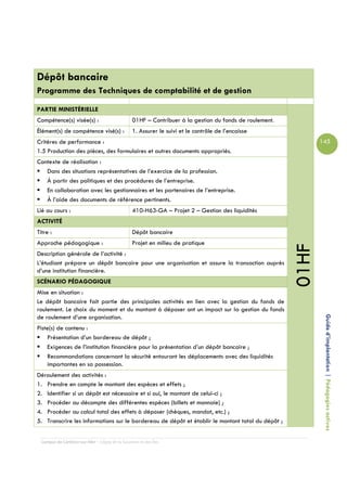 Dépôt bancaire
Programme des Techniques de comptabilité et de gestion

PARTIE MINISTÉRIELLE
Compétence(s) visée(s) :                         01HF – Contribuer à la gestion du fonds de roulement.
Élément(s) de compétence visé(s) :               1. Assurer le suivi et le contrôle de l’encaisse
Critères de performance :                                                                                       145
1.5 Production des pièces, des formulaires et autres documents appropriés.
Contexte de réalisation :
   Dans des situations représentatives de l’exercice de la profession.
   À partir des politiques et des procédures de l’entreprise.
   En collaboration avec les gestionnaires et les partenaires de l’entreprise.
   À l’aide des documents de référence pertinents.
Lié au cours :                                   410-H63-GA – Projet 2 – Gestion des liquidités
ACTIVITÉ
Titre :                                          Dépôt bancaire
Approche pédagogique :                           Projet en milieu de pratique




                                                                                                         01HF
Description générale de l’activité :
L’étudiant prépare un dépôt bancaire pour une organisation et assure la transaction auprès
d’une institution financière.
SCÉNARIO PÉDAGOGIQUE
Mise en situation :
Le dépôt bancaire fait partie des principales activités en lien avec la gestion du fonds de
roulement. Le choix du moment et du montant à déposer ont un impact sur la gestion du fonds

                                                                                                                 Guide d’implantation | Pédagogies actives
de roulement d’une organisation.
Piste(s) de contenu :
    Présentation d’un bordereau de dépôt ;
    Exigences de l’institution financière pour la présentation d’un dépôt bancaire ;
    Recommandations concernant la sécurité entourant les déplacements avec des liquidités
    importantes en sa possession.
Déroulement des activités :
1. Prendre en compte le montant des espèces et effets ;
2. Identifier si un dépôt est nécessaire et si oui, le montant de celui-ci ;
3. Procéder au décompte des différentes espèces (billets et monnaie) ;
4. Procéder au calcul total des effets à déposer (chèques, mandat, etc.) ;
5. Transcrire les informations sur le bordereau de dépôt et établir le montant total du dépôt ;


  Campus de Carleton-sur-Mer – Cégep de la Gaspésie et des Îles
 