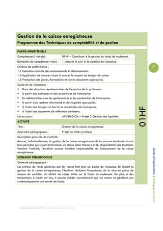 Gestion de la caisse enregistreuse
Programme des Techniques de comptabilité et de gestion

PARTIE MINISTÉRIELLE
Compétence(s) visée(s) :                         01HF – Contribuer à la gestion du fonds de roulement.
Élément(s) de compétence visé(s) :               1. Assurer le suivi et le contrôle de l’encaisse.
Critères de performance :                                                                                       147
1.1 Exécution correcte des encaissements et décaissements.
1.4 Application de mesures visant à assurer le respect du budget de caisse.
1.5 Production des pièces, formulaires et autres documents appropriés.
Contexte de réalisation :
   Dans des situations représentatives de l’exercice de la profession.
   À partir des politiques et des procédures de l’entreprise.
   En collaboration avec les gestionnaires et les partenaires de l’entreprise.
   À partir d’un système informatisé et des logiciels appropriés.
   À l’aide des budgets et des livres comptables de l’entreprise.




                                                                                                         01HF
   À l’aide des documents de référence pertinents.
Lié au cours :                                   410-H63-GA – Projet 2-Gestion des liquidités
ACTIVITÉ
Titre :                                          Gestion de la caisse enregistreuse
Approche pédagogique :                           Projet en milieu pratique
Description générale de l’activité :
Assurer, individuellement, la gestion de la caisse enregistreuse de la procure étudiante durant
trois périodes qui seront déterminées en classe selon l’horaire et les disponibilités des étudiants.
Pendant l’activité, l’étudiant assume l’entière responsabilité du balancement de la caisse
enregistreuse.                                                                                                   Guide d’implantation | Pédagogies actives
SCÉNARIO PÉDAGOGIQUE
Contexte pédagogique :
Les entrées de fonds générées par les ventes font bien sûr partie de l’encaisse. En faisant la
gestion de la caisse enregistreuse, l’étudiant réalisera l’importance de la mise en place de
mesure de contrôle. Un déficit de caisse influe sur le fonds de roulement. De plus, si des
transactions à crédit ont lieu, il pourra valider concrètement que les ventes ne génèrent pas
systématiquement une entrée de fonds.




  Campus de Carleton-sur-Mer – Cégep de la Gaspésie et des Îles
 