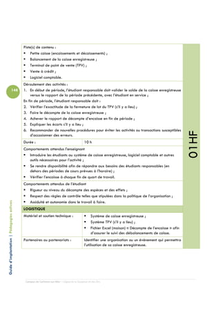 Piste(s) de contenu :
                                                Petite caisse (encaissements et décaissements) ;
                                                Balancement de la caisse enregistreuse ;
                                                Terminal de point de vente (TPV) ;
                                                Vente à crédit ;
                                                Logiciel comptable.
                                            Déroulement des activités :
                          148               1. En début de période, l’étudiant responsable doit valider le solde de la caisse enregistreuse
                                                versus le rapport de la période précédente, avec l’étudiant en service ;
                                            En fin de période, l’étudiant responsable doit :
                                            2. Vérifier l’exactitude de la fermeture de lot du TPV (s’il y a lieu) ;
                                            3. Faire le décompte de la caisse enregistreuse ;
                                            4. Achever le rapport de décompte d’encaisse en fin de période ;
                                            5. Expliquer les écarts s’il y a lieu ;
                                            6. Recommander de nouvelles procédures pour éviter les activités ou transactions susceptibles




                                                                                                                                                           01HF
                                                d’occasionner des erreurs.
                                            Durée :                                         10 h
                                            Comportements attendus l’enseignant
                                               Introduire les étudiants au système de caisse enregistreuse, logiciel comptable et autres
                                               outils nécessaires pour l’activité ;
                                               Se rendre disponibilité afin de répondre aux besoins des étudiants responsables (en
                                               dehors des périodes de cours prévues à l’horaire) ;
                                               Vérifier l’encaisse à chaque fin de quart de travail.
                                            Comportements attendus de l’étudiant
                                               Rigueur au niveau du décompte des espèces et des effets ;
                                               Respect des règles de contrôle telles que stipulées dans la politique de l’organisation ;
                                               Assiduité et autonomie dans le travail à faire.
Guide d’implantation | Pédagogies actives




                                            LOGISTIQUE
                                            Matériel et soutien technique :                       Système de caisse enregistreuse ;
                                                                                                  Système TPV (s’il y a lieu) ;
                                                                                                  Fichier Excel (maison) « Décompte de l’encaisse » afin
                                                                                                  d’assurer le suivi des débalancements de caisse.
                                            Partenaires ou partenariats :                   Identifier une organisation ou un événement qui permettra
                                                                                            l’utilisation de sa caisse enregistreuse.




                                             Campus de Carleton-sur-Mer – Cégep de la Gaspésie et des Îles
 