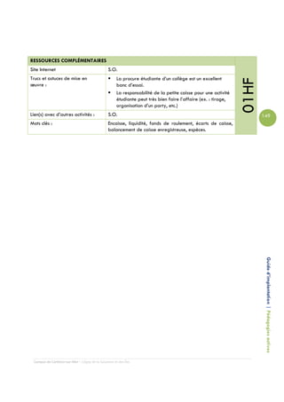 RESSOURCES COMPLÉMENTAIRES
Site Internet                                   S.O.
Trucs et astuces de mise en                          La procure étudiante d’un collège est un excellent




                                                                                                               01HF
œuvre :                                              banc d’essai.
                                                     La responsabilité de la petite caisse pour une activité
                                                     étudiante peut très bien faire l’affaire (ex. : tirage,
                                                     organisation d’un party, etc.)
Lien(s) avec d’autres activités :               S.O.                                                                  149
Mots clés :                                     Encaisse, liquidité, fonds de roulement, écarts de caisse,
                                                balancement de caisse enregistreuse, espèces.




                                                                                                                       Guide d’implantation | Pédagogies actives




 Campus de Carleton-sur-Mer – Cégep de la Gaspésie et des Îles
 