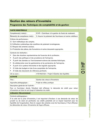 Gestion des retours d’inventaire
Programme des Techniques de comptabilité et de gestion

PARTIE MINISTÉRIELLE
Compétence(s) visée(s) :                         01HF – Contribuer à la gestion du fonds de roulement.
Élément(s) de compétence visé(s) :               5. Assurer le paiement des fournisseurs et autres créditeurs
Critères de performance :                                                                                              151
5.1 Suivi méthodique des comptes.
5.2 Utilisation systématique des conditions de paiement avantageuses.
5.3 Respect des ententes conclues.
5.4 Production des pièces, des formulaires et autres documents appropriés.

Contexte de réalisation :
   Dans des situations représentatives de l’exercice de la profession.
   À partir des politiques et des procédures de l’entreprise.
   À partir des données sur l’environnement externe des données historiques.




                                                                                                                01HF
   En collaboration avec les gestionnaires et les partenaires de l’entreprise.
   À partir d’un système informatisé et des logiciels appropriés.
   À l’aide des budgets et des livres comptables de l’entreprise.
   À l’aide des documents de référence pertinents.
Lié au cours :                                   410-H63-GA – Projet 2-Gestion des liquidités
ACTIVITÉ
Titre :                                          Gestion des retours d’inventaire
Approche pédagogique :                           Projet en milieu pratique
Description générale de l’activité :
Pour un fournisseur donné, l’étudiant doit effectuer la demande de crédit pour retour                                   Guide d’implantation | Pédagogies actives
d’inventaire et faire le suivi jusqu’à l’obtention du crédit.
SCÉNARIO PÉDAGOGIQUE
Contexte pédagogique :
À la suite de la prise d’inventaire, il est important d’évaluer si une demande de retour de
produit ou de stock est pertinente. Les crédits potentiels ont un impact important pour les
liquidités de l’organisation. Dans le respect des ententes avec les fournisseurs, il faut effectuer
les démarches de retour d’inventaire de façon efficace.




  Campus de Carleton-sur-Mer – Cégep de la Gaspésie et des Îles
 