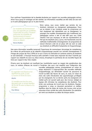 Pour confirmer l’appréciation de la clientèle étudiante par rapport aux nouvelles pédagogies actives,
                                                divers focus group et sondages ont été réalisés. Les informations recueillies ont été riches de sens tant
                                                sur le plan pédagogique que sur le plan humain.
                                                                                           Entre autres, nous avons réalisé que certains de nos
                                                                                           étudiants résistaient au changement pédagogique. Ceux
                                                   Les modalités de fonctionnement         qui en étaient à leur troisième année du programme ont
                                                   pour une approche par problèmes         tout simplement été déstabilisés par ce changement. Le
                                                   varient selon les profs; il faudrait
                                                                                           passage d’un modèle d’enseignement plus traditionnel aux
                                                   uniformiser les modalités de
                                                   fonctionnement et toujours              pédagogies actives a été un réel défi pour eux. Cette
                                            8      s’assurer que les consignes sont        réaction n’est pas atypique, et elle est représentative du
                                                   claires au départ.                      fait que les étudiants sont, a priori, très fonctionnels avec les
                                                                                           méthodes traditionnelles d’enseignement. Un programme de
                                                   Marie-Mylène
                                                                                           tutorat informel a été mis en place afin de venir en aide
                                                                                           aux étudiants en difficulté d’adaptation et d’apprentissage.
                                                Une autre information recueillie concernait l’importance de communiquer davantage les compétences,
                                                les critères de performance et les objectifs d’apprentissage associés aux activités d’enseignement. À
                                                l’image des propos de Viau (1994) en ce qui a trait à la motivation en contexte scolaire, les étudiants
                                                se sont demandé : « Pourquoi ferais-je cette activité? » Il était donc important de situer l’activité par
                                                rapport aux objectifs du cours ou, mieux encore, d’expliquer la pertinence de ces nouvelles façons de
                                                faire par rapport à leur futur emploi.
                                                D’autre part, les étudiants ont manifesté leur insatisfaction quant au respect des pondérations des
                                                cours. Le nombre d’heures de travail à l’extérieur des cours s’est amplifié avec l’intégration des
                                                                                        nouvelles pédagogies actives, principalement en raison du
                                                                                        temps nécessaire à l’appropriation des nouvelles méthodes
                                                 En regardant mon horaire et en         d’apprentissage, qui demandent souvent de poursuivre le
                                                 identifiant les profs, je sais         travail au-delà des heures de cours, et, aussi, en raison du
                                                 à l’avance la forme du cours.          choix des outils d’évaluation des apprentissages privilégiés
                                                 Martin                                 par les enseignants. Sur ce dernier point, les enseignants ont
                                                                                        réalisé qu’ils ont souvent opté pour des travaux rédigés en
                                                 Je considère que tous les cours        équipe afin d’évaluer les compétences des étudiants. Pour
                                                 devraient viser un certain équilibre   éviter une surcharge de travail pour les étudiants, l’équipe-
Guide d’implantation | Pédagogies actives




                                                 50 %-50 % entre la théorie et la
                                                                                        programme a conçu un document permettant un meilleur
                                                 pratique.
                                                                                        équilibre dans les dates de remise des travaux ainsi qu’une
                                                 Pier-Olivier                           assurance d’une variété des outils d’évaluation. Ce calendrier
                                                                                        est remis aux étudiants au début de chaque session.
 