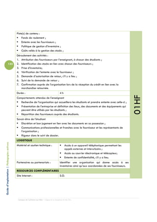 Piste(s) de contenu :
                                                Fonds de roulement ;
                                                Entente avec les fournisseurs ;
                                                Politique de gestion d’inventaire ;
                                                Coûts reliés à la gestion des stocks ;
                                            Déroulement des activités :
                                            1. Attribution des fournisseurs par l’enseignant, à chacun des étudiants ;
                          152               2. Identification des stocks en lien avec chacun des fournisseurs ;
                                            3. Prise d’inventaire;
                                            4. Vérification de l’entente avec le fournisseur ;
                                            5. Demande d’autorisation de retour, s’il y a lieu ;
                                            6. Suivi de la demande de retour ;
                                            7. Confirmation auprès de l’organisation lors de la réception du crédit en lien avec la
                                               marchandise retournée.
                                            Durée :                                         4h




                                                                                                                                                        01HF
                                            Comportements attendus de l’enseignant
                                               Recherche de l’organisation qui accueillera les étudiants et prendre entente avec celle-ci ;
                                               Présentation de l’entreprise et définition des lieux, des documents et des équipements qui
                                               peuvent être utilisés par les étudiants ;
                                               Répartition des fournisseurs auprès des étudiants.
                                            Savoir-être de l’étudiant
                                               Discrétion et bon jugement en lien avec les documents en sa possession ;
                                               Communications professionnelles et franches avec le fournisseur et les représentants de
                                               l’organisation ;
                                               Rigueur dans le suivi de dossier.
                                            LOGISTIQUE
Guide d’implantation | Pédagogies actives




                                            Matériel et soutien technique :                       Accès à un appareil téléphonique permettant les
                                                                                                  appels externes et interurbains ;
                                                                                                  Accès au courrier électronique et télécopieur;
                                                                                                  Entente de confidentialité, s’il y a lieu.
                                            Partenaires ou partenariats :                   Identifier une organisation qui donne accès à ses
                                                                                            inventaires ainsi qu’aux coordonnées de ses fournisseurs.
                                            RESSOURCES COMPLÉMENTAIRES
                                            Site Internet :                                 S.O.




                                             Campus de Carleton-sur-Mer – Cégep de la Gaspésie et des Îles
 