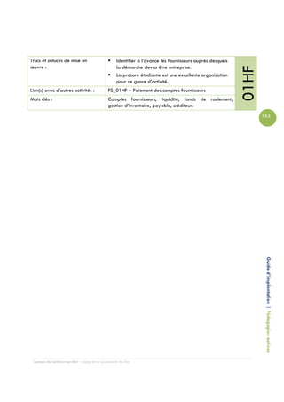 Trucs et astuces de mise en                          Identifier à l’avance les fournisseurs auprès desquels
œuvre :                                              la démarche devra être entreprise.




                                                                                                              01HF
                                                     La procure étudiante est une excellente organisation
                                                     pour ce genre d’activité.
Lien(s) avec d’autres activités :               FS_01HF – Paiement des comptes fournisseurs
Mots clés :                                     Comptes fournisseurs, liquidité, fonds de roulement,
                                                gestion d’inventaire, payable, créditeur.
                                                                                                                     153




                                                                                                                      Guide d’implantation | Pédagogies actives




 Campus de Carleton-sur-Mer – Cégep de la Gaspésie et des Îles
 
