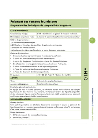 Paiement des comptes fournisseurs
Programme des Techniques de comptabilité et de gestion

PARTIE MINISTÉRIELLE
Compétence(s) visée(s) :                         01HF – Contribuer à la gestion du fonds de roulement.
Élément(s) de compétence visé(s) :               5. Assurer le paiement des fournisseurs et autres créditeurs
Critères de performance :                                                                                              155
5.1 Suivi méthodique des comptes.
5.2 Utilisation systématique des conditions de paiement avantageuses.
5.3 Respect des ententes conclues.
5.4 Production des pièces, des formulaires et autres documents appropriés.
Contexte de réalisation :
   Dans des situations représentatives de l’exercice de la profession.
   À partir des politiques et des procédures de l’entreprise.
   À partir des données sur l’environnement externe des données historiques.
   En collaboration avec les gestionnaires et les partenaires de l’entreprise.
   À partir d’un système informatisé et des logiciels appropriés.




                                                                                                                01HF
   À l’aide des budgets et des livres comptables de l’entreprise.
   À l’aide des documents de références pertinents.
Lié au cours :                                   410-H63-GA Projet 2 – Gestion des liquidités
ACTIVITÉ
Titre :                                          Paiement des comptes fournisseurs
Approche pédagogique :                           Projet en milieu de pratique
Description générale de l’activité :

                                                                                                                        Guide d’implantation | Pédagogies actives
En équipe de trois ou quatre personnes, les étudiants doivent faire l’analyse des comptes
fournisseurs afin de déterminer les paiements prioritaires en fonction des liquidités disponibles
et des ententes en vigueur avec les fournisseurs. Ils devront établir un calendrier de paiements
et effectuer ceux qui sont exigibles immédiatement.
SCÉNARIO PÉDAGOGIQUE
Mise en situation :
Cette activité permettra aux étudiants d’exercer la compétence « assurer le paiement des
fournisseurs» tout en répondant aux nombreux critères de performance puisqu’ils sont un gage
d’une bonne analyse des payables.
Piste(s) de contenu :
    Différents rapports des comptes fournisseurs ;
    Entente de paiement ;


  Campus de Carleton-sur-Mer – Cégep de la Gaspésie et des Îles
 