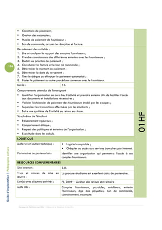 Conditions de paiement ;
                                                Gestion des escomptes ;
                                                Modes de paiement de fournisseur ;
                                                Bon de commande, accusé de réception et facture.
                                            Déroulement des activités :
                                            1. Lire et analyser le rapport des comptes fournisseurs ;
                                            2. Prendre connaissance des différentes ententes avec les fournisseurs ;
                                            3. Établir les priorités de paiement ;
                          156               4. Corroborer la facture et le bon de commande ;
                                            5. Déterminer le montant du paiement ;
                                            6. Déterminer la date du versement ;
                                            7. Tirer le chèque ou effectuer le paiement automatisé ;
                                            8. Poster le paiement ou autre procédure convenue avec le fournisseur.
                                            Durée :                              3h
                                            Comportements attendus de l’enseignant
                                               Identifier l’organisation où aura lieu l’activité et prendre entente afin de faciliter l’accès
                                               aux documents et installations nécessaires ;
                                               Valider l’échéancier de paiement des fournisseurs établi par les équipes ;
                                               Superviser les transactions effectuées par les étudiants ;
                                               Faire une synthèse de l’activité au retour en classe.




                                                                                                                                                           01HF
                                            Savoir-être de l’étudiant
                                               Raisonnement rigoureux ;
                                               Comportement éthique ;
                                               Respect des politiques et ententes de l’organisation ;
                                               Exactitude dans les calculs.
                                            LOGISTIQUE
                                            Matériel et soutien technique :                       Logiciel comptable ;
                                                                                                  Chéquier ou accès aux services bancaires par Internet.
Guide d’implantation | Pédagogies actives




                                            Partenaires ou partenariats :                   Identifier une organisation qui permettra l’accès à ses
                                                                                            comptes fournisseurs.
                                            RESSOURCES COMPLÉMENTAIRES
                                            Site Internet :                                 S.O.
                                            Trucs et astuces de mise en La procure étudiante est excellent choix de partenaire.
                                            œuvre :
                                            Lien(s) avec d’autres activités :               FS_01HF – Gestion des retours d’inventaire
                                            Mots clés :                                     Comptes fournisseurs, payables, créditeurs, entente
                                                                                            fournisseurs, âge des payables, bon de commande,
                                                                                            connaissement, escompte.


                                             Campus de Carleton-sur-Mer – Cégep de la Gaspésie et des Îles
 