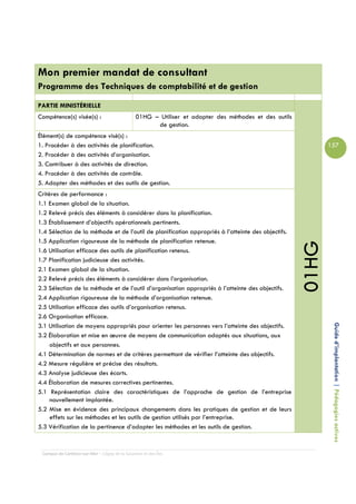 Mon premier mandat de consultant
Programme des Techniques de comptabilité et de gestion

PARTIE MINISTÉRIELLE
Compétence(s) visée(s) :                        01HG – Utiliser et adapter des méthodes et des outils
                                                      de gestion.
Élément(s) de compétence visé(s) :
1. Procéder à des activités de planification.                                                                  157
2. Procéder à des activités d’organisation.
3. Contribuer à des activités de direction.
4. Procéder à des activités de contrôle.
5. Adapter des méthodes et des outils de gestion.
Critères de performance :
1.1 Examen global de la situation.
1.2 Relevé précis des éléments à considérer dans la planification.
1.3 Établissement d’objectifs opérationnels pertinents.
1.4 Sélection de la méthode et de l’outil de planification appropriés à l’atteinte des objectifs.
1.5 Application rigoureuse de la méthode de planification retenue.




                                                                                                        01HG
1.6 Utilisation efficace des outils de planification retenus.
1.7 Planification judicieuse des activités.
2.1 Examen global de la situation.
2.2 Relevé précis des éléments à considérer dans l’organisation.
2.3 Sélection de la méthode et de l’outil d’organisation appropriés à l’atteinte des objectifs.
2.4 Application rigoureuse de la méthode d’organisation retenue.
2.5 Utilisation efficace des outils d’organisation retenus.
2.6 Organisation efficace.

                                                                                                                Guide d’implantation | Pédagogies actives
3.1 Utilisation de moyens appropriés pour orienter les personnes vers l’atteinte des objectifs.
3.2 Élaboration et mise en œuvre de moyens de communication adaptés aux situations, aux
     objectifs et aux personnes.
4.1 Détermination de normes et de critères permettant de vérifier l’atteinte des objectifs.
4.2 Mesure régulière et précise des résultats.
4.3 Analyse judicieuse des écarts.
4.4 Élaboration de mesures correctives pertinentes.
5.1 Représentation claire des caractéristiques de l’approche de gestion de l’entreprise
     nouvellement implantée.
5.2 Mise en évidence des principaux changements dans les pratiques de gestion et de leurs
     effets sur les méthodes et les outils de gestion utilisés par l’entreprise.
5.3 Vérification de la pertinence d’adapter les méthodes et les outils de gestion.


 Campus de Carleton-sur-Mer – Cégep de la Gaspésie et des Îles
 