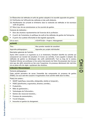 5.4 Élaboration de méthodes et outils de gestion adaptés à la nouvelle approche de gestion.
                                            5.5 Vérification de l’efficacité des méthodes et des outils élaborés.
                                            5.6 Manifestation de curiosité et d’initiative dans la recherche de méthodes et de nouveaux
                                                outils de gestion.
                                            5.7 Mise à jour de ses connaissances sur les courants de gestion.
                                            Contexte de réalisation :
                                               Dans des situations représentatives de l’exercice de la profession.
                                               À partir de l’orientation, la politique, les outils et les méthodes de gestion de l’entreprise.
                          158                  À partir d’un système informatisé et des logiciels appropriés.
                                            Lié au cours :                                  410-H73-GA – Projet 4 Management
                                            ACTIVITÉ
                                            Titre :                                         Mon premier mandat de consultant
                                            Approche pédagogique :                          Approche par projets individualisé
                                            Description générale de l’activité :
                                            Après s’être associé à un organisme ou à un événement, l’étudiant identifie les activités qui
                                            composeront son mandat de consultant. À travers ces activités, il sera appelé à adapter des
                                            méthodes de gestion ou développer des outils administratifs. Tout au long de la session,




                                                                                                                                                 01HG
                                            l’étudiant informe son professeur et les autres intervenants de l’état d’avancement des travaux
                                            ainsi que des défis rencontrés en lien avec l’organisme. Un processus décisionnel clair doit être
                                            mis en place afin de régler rapidement des situations.
                                            SCÉNARIO PÉDAGOGIQUE
                                            Contexte pédagogique :
                                            Cette activité permettra de cerner l’ensemble des composantes du processus de gestion
                                            (PODC). Ce cours doit être associé à l’organisation d’une activité réelle dans le milieu.
                                            Piste(s) de contenu :
                                                SMART (spécifique, mesurable, atteignable, réaliste et temporel) ;
                                                PODC (planification, organisation, direction, contrôle) ;
Guide d’implantation | Pédagogies actives




                                                Productivité ;
                                                Rôles du gestionnaire ;
                                                Technologies de l’information ;
                                                Gestion des ressources humaines ;
                                                Processus de communication ;
                                                Travail d’équipe ;
                                                Innovation et gestion du changement.




                                             Campus de Carleton-sur-Mer – Cégep de la Gaspésie et des Îles
 