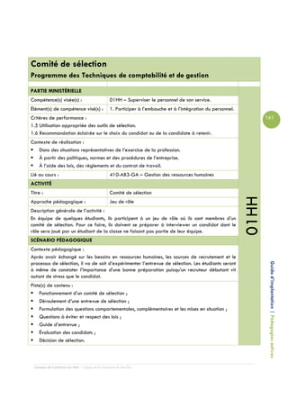 Comité de sélection
Programme des Techniques de comptabilité et de gestion

PARTIE MINISTÉRIELLE
Compétence(s) visée(s) :                         01HH – Superviser le personnel de son service.
Élément(s) de compétence visé(s) :               1. Participer à l’embauche et à l’intégration du personnel.
Critères de performance :                                                                                             161
1.5 Utilisation appropriée des outils de sélection.
1.6 Recommandation éclairée sur le choix du candidat ou de la candidate à retenir.
Contexte de réalisation :
   Dans des situations représentatives de l’exercice de la profession.
   À partir des politiques, normes et des procédures de l’entreprise.
   À l’aide des lois, des règlements et du contrat de travail.
Lié au cours :                                   410-AB3-GA – Gestion des ressources humaines
ACTIVITÉ
Titre :                                          Comité de sélection




                                                                                                               01HH
Approche pédagogique :                           Jeu de rôle
Description générale de l’activité :
En équipe de quelques étudiants, ils participent à un jeu de rôle où ils sont membres d’un
comité de sélection. Pour ce faire, ils doivent se préparer à interviewer un candidat dont le
rôle sera joué par un étudiant de la classe ne faisant pas partie de leur équipe.
SCÉNARIO PÉDAGOGIQUE
Contexte pédagogique :
Après avoir échangé sur les besoins en ressources humaines, les sources de recrutement et le
processus de sélection, il va de soit d’expérimenter l’entrevue de sélection. Les étudiants seront
à même de constater l’importance d’une bonne préparation puisqu’un recruteur débutant vit                              Guide d’implantation | Pédagogies actives
autant de stress que le candidat.
Piste(s) de contenu :
    Fonctionnement d’un comité de sélection ;
    Déroulement d’une entrevue de sélection ;
    Formulation des questions comportementales, complémentaires et les mises en situation ;
    Questions à éviter et respect des lois ;
    Guide d’entrevue ;
    Évaluation des candidats ;
    Décision de sélection.



  Campus de Carleton-sur-Mer – Cégep de la Gaspésie et des Îles
 