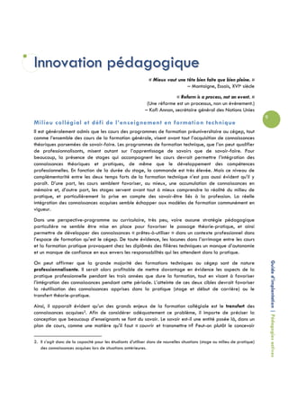Innovation pédagogique
                                                               « Mieux vaut une tête bien faite que bien pleine. »
                                                                                – Montaigne, Essais, XVIe siècle
                                                                           « Reform is a process, not an event. »
                                                             (Une réforme est un processus, non un événement.)
                                                            – Kofi Annan, secrétaire général des Nations Unies
                                                                                                                            9
Milieu collégial et défi de l’enseignement en formation technique
Il est généralement admis que les cours des programmes de formation préuniversitaire au cégep, tout
comme l’ensemble des cours de la formation générale, visent avant tout l’acquisition de connaissances
théoriques parsemées de savoir-faire. Les programmes de formation technique, que l’on peut qualifier
de professionnalisants, misent autant sur l’apprentissage de savoirs que de savoir-faire. Pour
beaucoup, la présence de stages qui accompagnent les cours devrait permettre l’intégration des
connaissances théoriques et pratiques, de même que le développement des compétences
professionnelles. En fonction de la durée du stage, la commande est très élevée. Mais ce niveau de
complémentarité entre les deux temps forts de la formation technique n’est pas aussi évident qu’il y
paraît. D’une part, les cours semblent favoriser, au mieux, une accumulation de connaissances en
mémoire et, d’autre part, les stages servent avant tout à mieux comprendre la réalité du milieu de
pratique, et particulièrement la prise en compte des savoir-être liés à la profession. La réelle
intégration des connaissances acquises semble échapper aux modèles de formation communément en
vigueur.
Dans une perspective-programme ou curriculaire, très peu, voire aucune stratégie pédagogique
particulière ne semble être mise en place pour favoriser le passage théorie-pratique, et ainsi
permettre de développer des connaissances « prêtes-à-utiliser » dans un contexte professionnel dans
l’espace de formation qu’est le cégep. De toute évidence, les lacunes dans l’arrimage entre les cours
et la formation pratique provoquent chez les diplômés des filières techniques un manque d’autonomie
et un manque de confiance en eux envers les responsabilités qui les attendent dans la pratique.


                                                                                                                                Guide d’implantation | Pédagogies actives
On peut affirmer que la grande majorité des formations techniques au cégep sont de nature
professionnalisante. Il serait alors profitable de mettre davantage en évidence les aspects de la
pratique professionnelle pendant les trois années que dure la formation, tout en visant à favoriser
l’intégration des connaissances pendant cette période. L’atteinte de ces deux cibles devrait favoriser
la réutilisation des connaissances apprises dans la pratique (stage et début de carrière) ou le
transfert théorie-pratique.
Ainsi, il apparaît évident qu’un des grands enjeux de la formation collégiale est le transfert des
connaissances acquises2. Afin de considérer adéquatement ce problème, il importe de préciser la
conception que beaucoup d’enseignants se font du savoir. Le savoir est-il une entité posée là, dans un
plan de cours, comme une matière qu’il faut « couvrir et transmettre »? Peut-on plutôt le concevoir

2. Il s’agit donc de la capacité pour les étudiants d’utiliser dans de nouvelles situations (stage ou milieu de pratique)
   des connaissances acquises lors de situations antérieures.
 