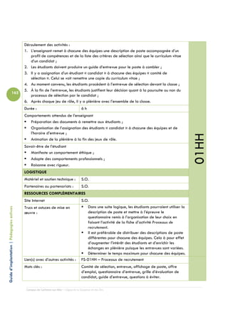 Déroulement des activités :
                                            1. L’enseignant remet à chacune des équipes une description de poste accompagnée d’un
                                               profil de compétences et de la liste des critères de sélection ainsi que le curriculum vitae
                                               d’un candidat ;
                                            2. Les étudiants doivent produire un guide d’entrevue pour le poste à combler ;
                                            3. Il y a assignation d’un étudiant « candidat » à chacune des équipes « comité de
                                               sélection ». Celui se voit remettre une copie du curriculum vitae ;
                                            4. Au moment convenu, les étudiants procèdent à l’entrevue de sélection devant la classe ;
                                            5. À la fin de l’entrevue, les étudiants justifient leur décision quant à la poursuite ou non du
                          162
                                               processus de sélection par le candidat ;
                                            6. Après chaque jeu de rôle, il y a plénière avec l’ensemble de la classe.
                                            Durée :                                     6h
                                            Comportements attendus de l’enseignant
                                               Préparation des documents à remettre aux étudiants ;
                                               Organisation de l’assignation des étudiants « candidat » à chacune des équipes et de
                                               l’horaire d’entrevue ;




                                                                                                                                                           01HH
                                               Animation de la plénière à la fin des jeux de rôle.
                                            Savoir-être de l’étudiant
                                               Manifeste un comportement éthique ;
                                               Adopte des comportements professionnels ;
                                               Raisonne avec rigueur.
                                            LOGISTIQUE
                                            Matériel et soutien technique :             S.O.
                                            Partenaires ou partenariats :               S.O.
                                            RESSOURCES COMPLÉMENTAIRES
                                            Site Internet                               S.O.
                                            Trucs et astuces de mise en                     Dans une suite logique, les étudiants pourraient utiliser la
Guide d’implantation | Pédagogies actives




                                            œuvre :                                         description de poste et mettre à l’épreuve le
                                                                                            questionnaire remis à l’organisation de leur choix en
                                                                                            faisant l’activité de la fiche d’activité Processus de
                                                                                            recrutement.
                                                                                            Il est préférable de distribuer des descriptions de poste
                                                                                            différentes pour chacune des équipes. Cela à pour effet
                                                                                            d’augmenter l’intérêt des étudiants et d’enrichir les
                                                                                            échanges en plénière puisque les entrevues sont variées.
                                                                                            Déterminer le temps maximum pour chacune des équipes.
                                            Lien(s) avec d’autres activités :           FS-01HH – Processus de recrutement
                                            Mots clés :                                 Comité de sélection, entrevue, affichage de poste, offre
                                                                                        d’emploi, questionnaire d’entrevue, grille d’évaluation de
                                                                                        candidat, guide d’entrevue, questions à éviter.

                                             Campus de Carleton-sur-Mer – Cégep de la Gaspésie et des Îles
 