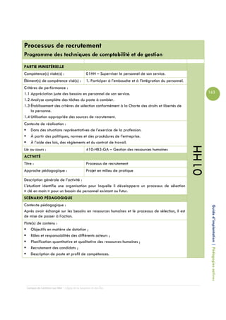 Processus de recrutement
Programme des techniques de comptabilité et de gestion
PARTIE MINISTÉRIELLE
Compétence(s) visée(s) :                         01HH – Superviser le personnel de son service.
Élément(s) de compétence visé(s) :               1. Participer à l’embauche et à l’intégration du personnel.
Critères de performance :
1.1 Appréciation juste des besoins en personnel de son service.                                                       163
1.2 Analyse complète des tâches du poste à combler.
1.3 Établissement des critères de sélection conformément à la Charte des droits et libertés de
    la personne.
1.4 Utilisation appropriée des sources de recrutement.
Contexte de réalisation :
   Dans des situations représentatives de l’exercice de la profession.
   À partir des politiques, normes et des procédures de l’entreprise.
   À l’aide des lois, des règlements et du contrat de travail.




                                                                                                               01HH
Lié au cours :                                   410-HB3-GA – Gestion des ressources humaines
ACTIVITÉ
Titre :                                          Processus de recrutement
Approche pédagogique :                           Projet en milieu de pratique

Description générale de l’activité :
L’étudiant identifie une organisation pour laquelle il développera un processus de sélection
« clé en main » pour un besoin de personnel existant ou futur.
SCÉNARIO PÉDAGOGIQUE
Contexte pédagogique :
Après avoir échangé sur les besoins en ressources humaines et le processus de sélection, il est                        Guide d’implantation | Pédagogies actives
de mise de passer à l’action.
Piste(s) de contenu :
    Objectifs en matière de dotation ;
    Rôles et responsabilités des différents acteurs ;
    Planification quantitative et qualitative des ressources humaines ;
    Recrutement des candidats ;
    Description de poste et profil de compétences.




  Campus de Carleton-sur-Mer – Cégep de la Gaspésie et des Îles
 